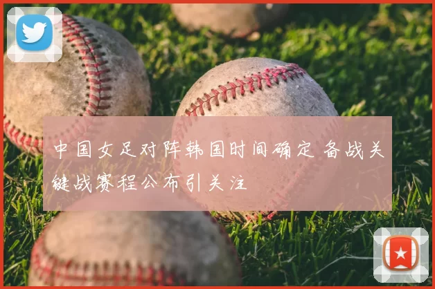 中国女足对阵韩国时间确定 备战关键战赛程公布引关注