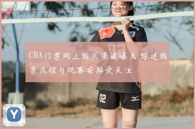 CBA门票网上购买渠道曝光 球迷购票流程与观赛安排受关注