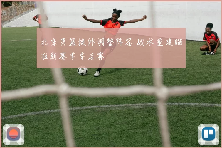 北京男篮换帅调整阵容 战术重建瞄准新赛季季后赛