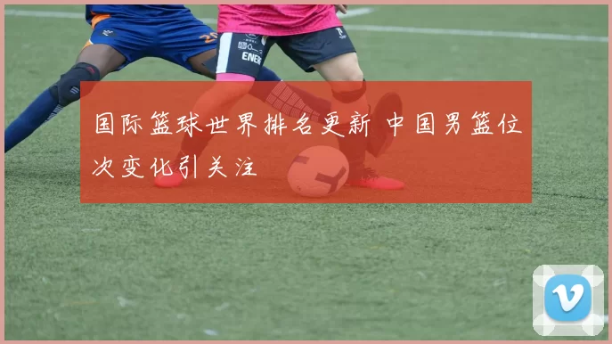 国际篮球世界排名更新 中国男篮位次变化引关注