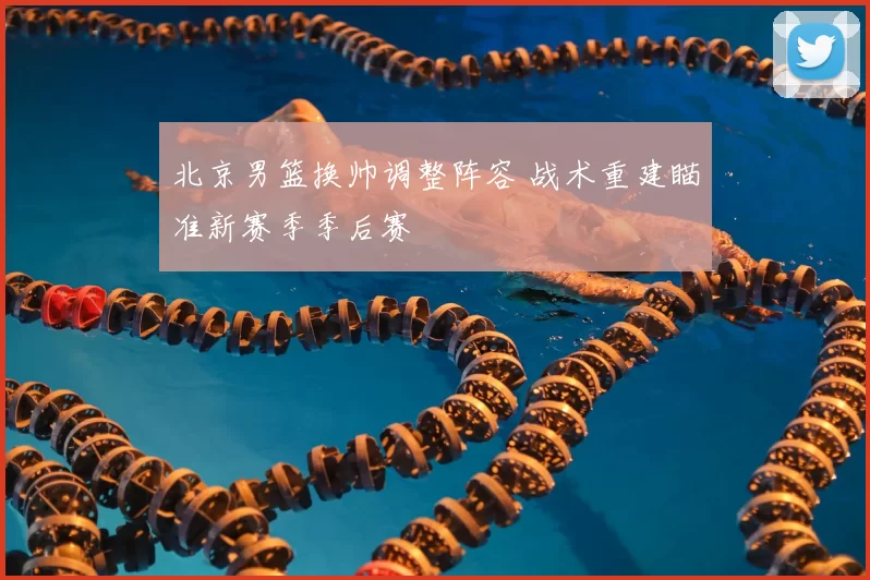 北京男篮换帅调整阵容 战术重建瞄准新赛季季后赛