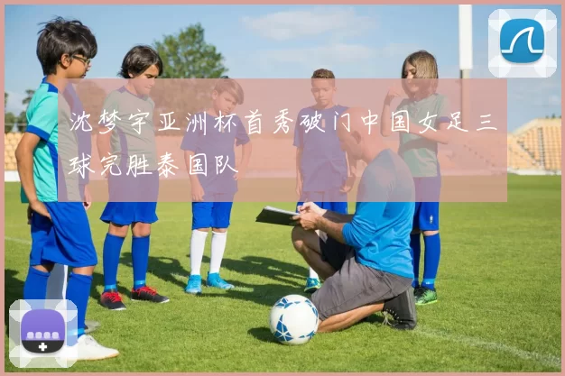 沈梦宇亚洲杯首秀破门中国女足三球完胜泰国队