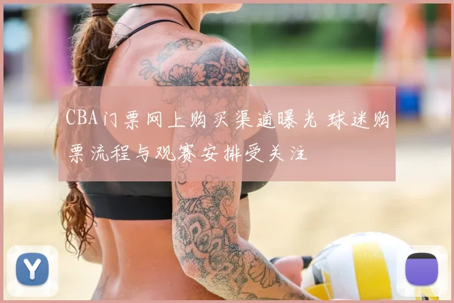 CBA门票网上购买渠道曝光 球迷购票流程与观赛安排受关注