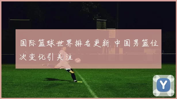国际篮球世界排名更新 中国男篮位次变化引关注