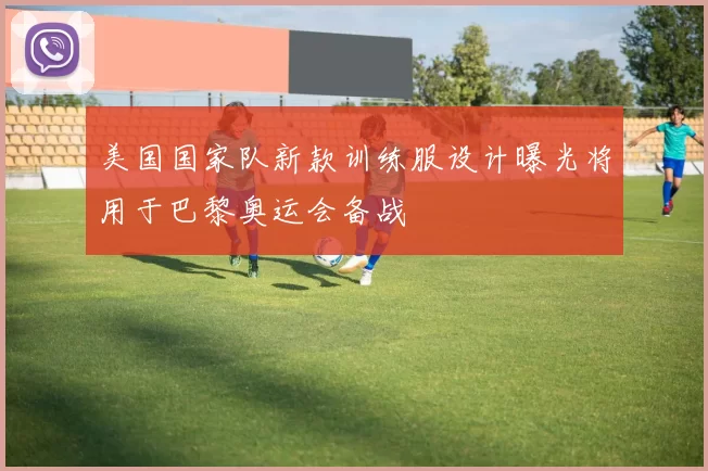 美国国家队新款训练服设计曝光将用于巴黎奥运会备战