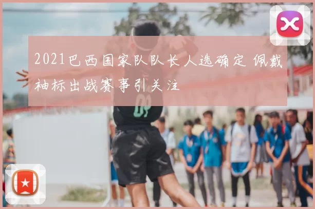 2021巴西国家队队长人选确定 佩戴袖标出战赛事引关注