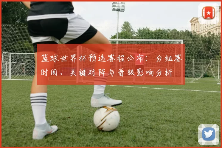 篮球世界杯预选赛程公布：分组赛时间、关键对阵与晋级影响分析