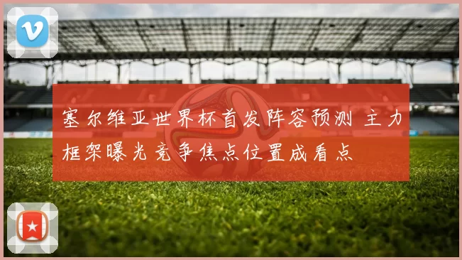 塞尔维亚世界杯首发阵容预测 主力框架曝光竞争焦点位置成看点