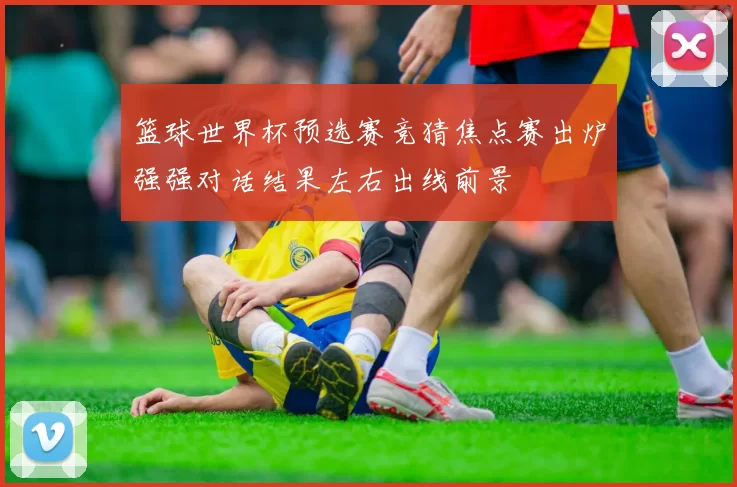 篮球世界杯预选赛竞猜焦点赛出炉强强对话结果左右出线前景
