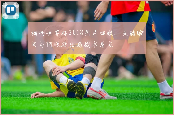 梅西世界杯2018图片回顾：关键瞬间与阿根廷出局战术看点