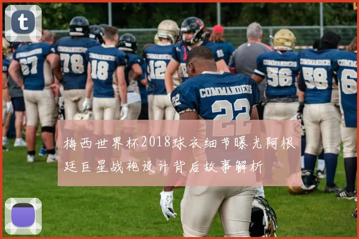 梅西世界杯2018球衣细节曝光阿根廷巨星战袍设计背后故事解析