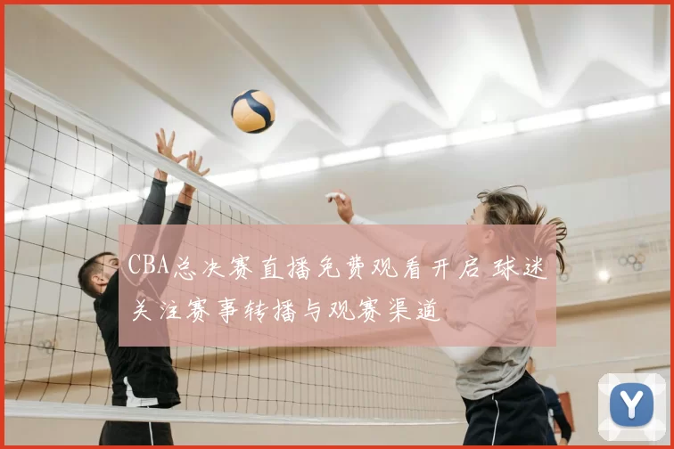 CBA总决赛直播免费观看开启 球迷关注赛事转播与观赛渠道