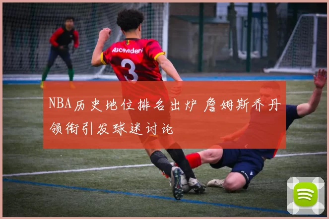 NBA历史地位排名出炉 詹姆斯乔丹领衔引发球迷讨论