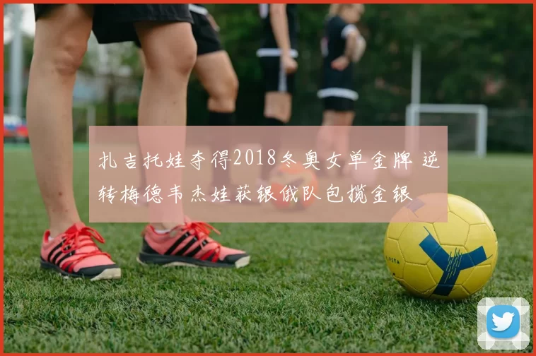 扎吉托娃夺得2018冬奥女单金牌 逆转梅德韦杰娃获银俄队包揽金银