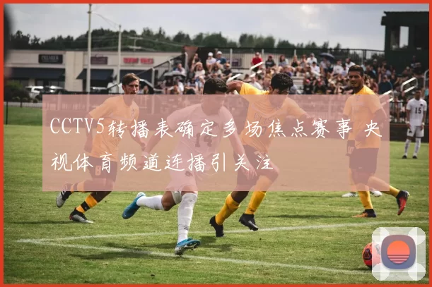 CCTV5转播表确定多场焦点赛事 央视体育频道连播引关注