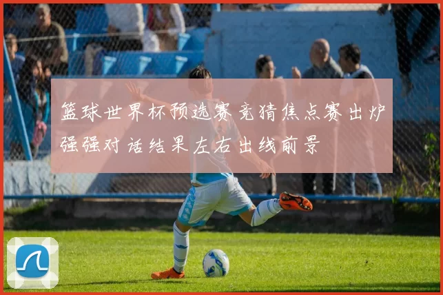 篮球世界杯预选赛竞猜焦点赛出炉强强对话结果左右出线前景