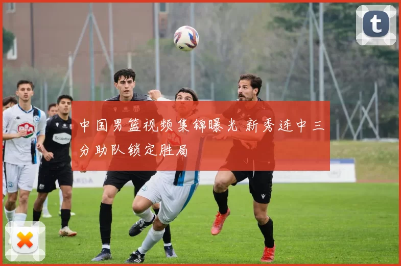 中国男篮视频集锦曝光 新秀连中三分助队锁定胜局