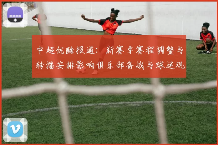 中超优酷报道：新赛季赛程调整与转播安排影响俱乐部备战与球迷观赛