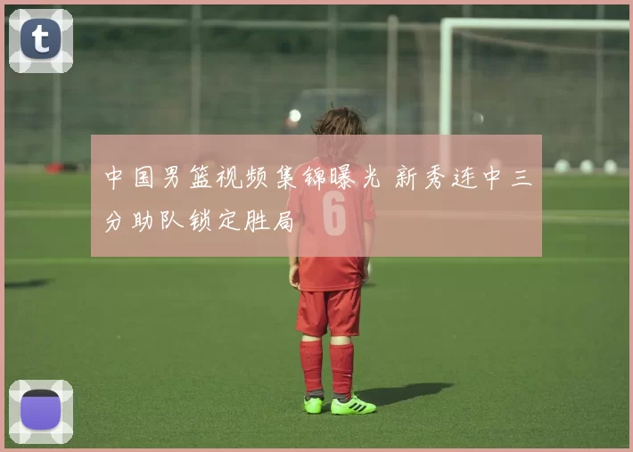 中国男篮视频集锦曝光 新秀连中三分助队锁定胜局