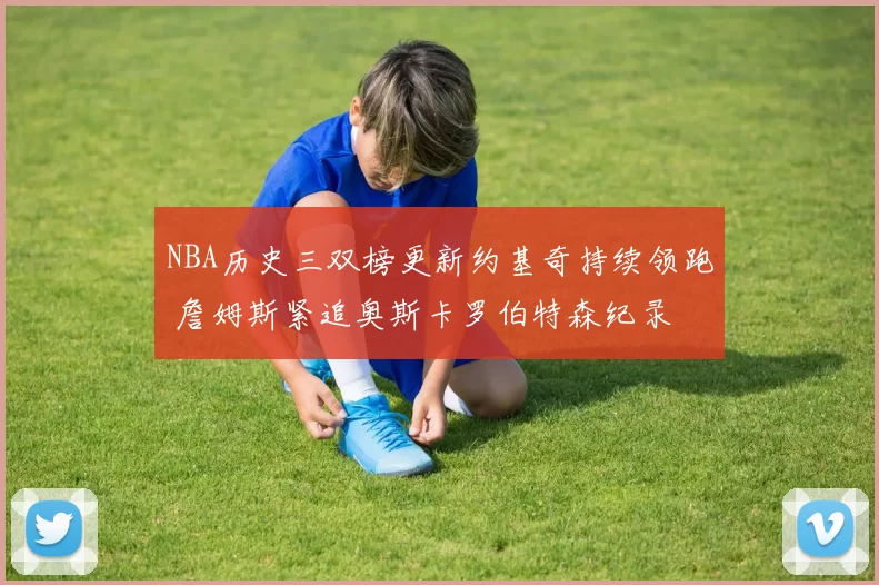 NBA历史三双榜更新约基奇持续领跑 詹姆斯紧追奥斯卡罗伯特森纪录