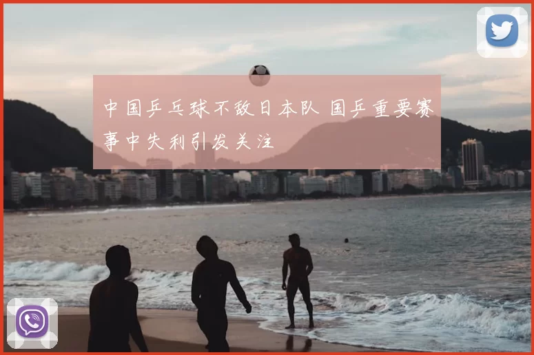 中国乒乓球不敌日本队 国乒重要赛事中失利引发关注