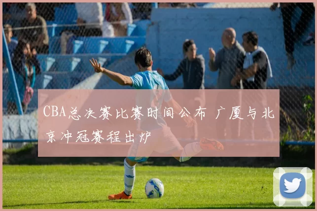 CBA总决赛比赛时间公布 广厦与北京冲冠赛程出炉