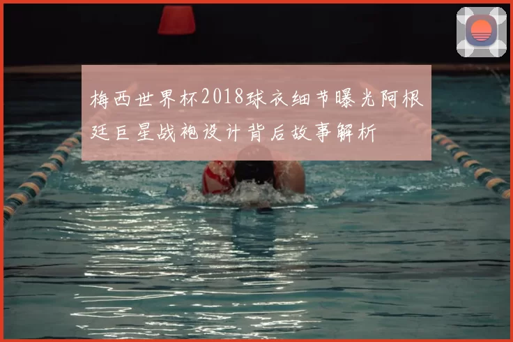 梅西世界杯2018球衣细节曝光阿根廷巨星战袍设计背后故事解析