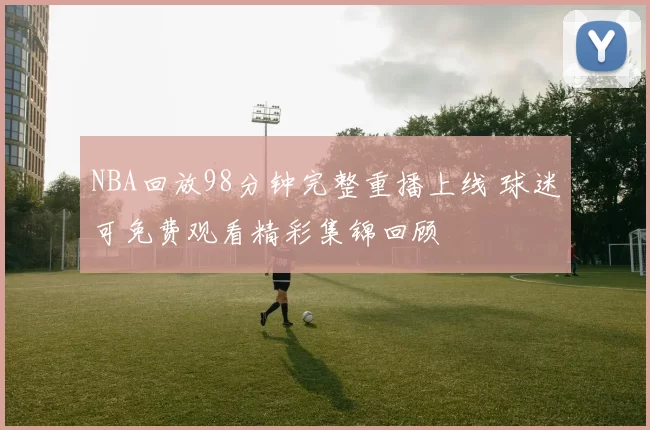 NBA回放98分钟完整重播上线 球迷可免费观看精彩集锦回顾