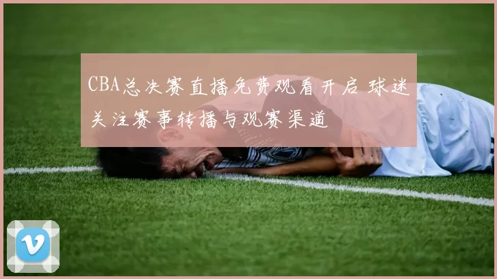CBA总决赛直播免费观看开启 球迷关注赛事转播与观赛渠道