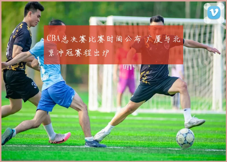 CBA总决赛比赛时间公布 广厦与北京冲冠赛程出炉