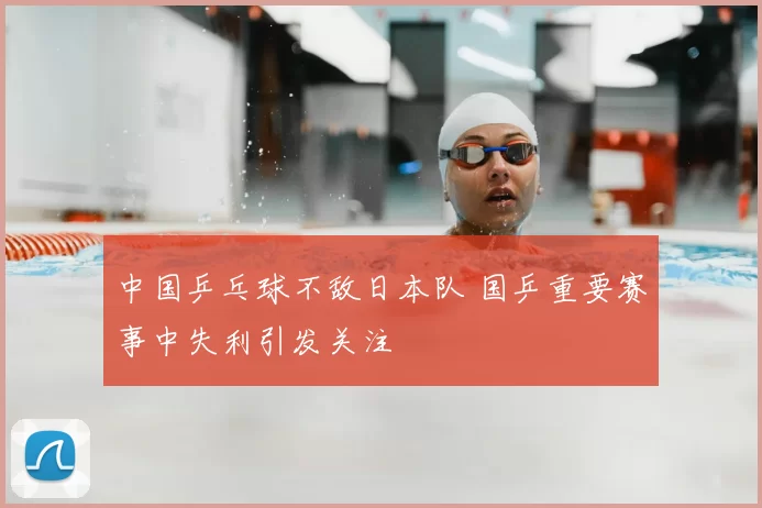 中国乒乓球不敌日本队 国乒重要赛事中失利引发关注
