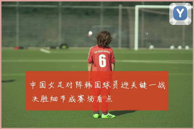 中国女足对阵韩国球员迎关键一战 决胜细节成赛场看点
