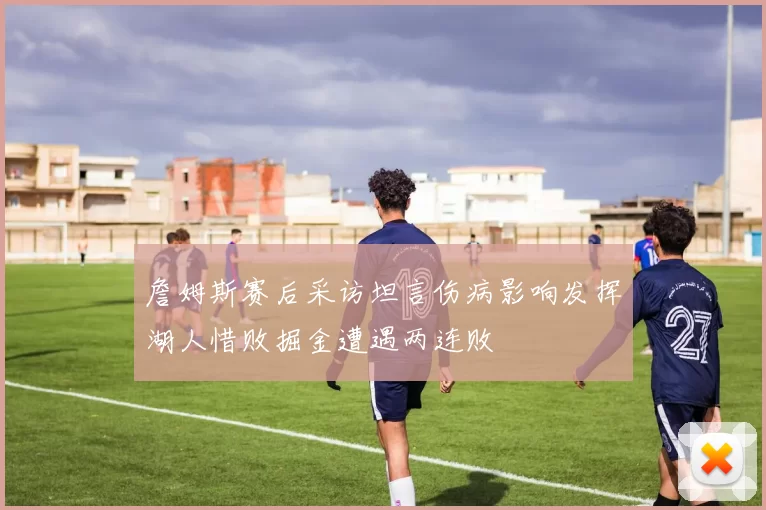 詹姆斯赛后采访坦言伤病影响发挥湖人惜败掘金遭遇两连败