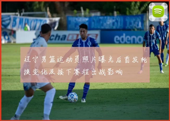 辽宁男篮运动员照片曝光后首发轮换变化及接下赛程出战影响